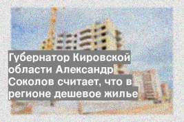 Губернатор Кировской области Александр Соколов считает, что в регионе дешевое жилье