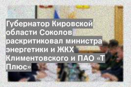 Губернатор Кировской области Соколов раскритиковал министра энергетики и ЖКХ Климентовского и ПАО «Т Плюс»