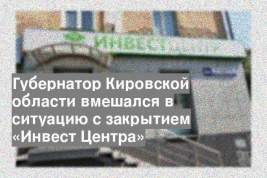 Губернатор Кировской области вмешался в ситуацию с закрытием «Инвест Центра»