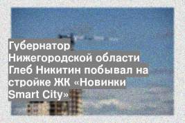 Губернатор Нижегородской области Глеб Никитин побывал на стройке ЖК «Новинки Smart City»