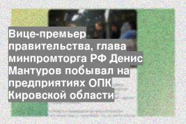 Вице-премьер правительства, глава минпромторга РФ Денис Мантуров побывал на предприятиях ОПК Кировской области