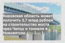 Кировская область может получить 3,7 млрд рублей на строительство моста чрез Чепцу и тоннеля в Нововятске