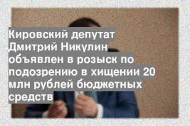 Кировский депутат Дмитрий Никулин объявлен в розыск по подозрению в хищении 20 млн рублей бюджетных средств