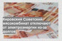 Кировский Советский мясокомбинат отключают от электроэнергии из-за долгов