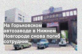 На Горьковском автозаводе в Нижнем Новгороде снова погиб сотрудник