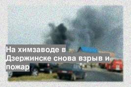 На химзаводе в Дзержинске снова взрыв и пожар