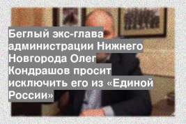 Беглый экс-глава администрации Нижнего Новгорода Олег Кондрашов просит исключить его из «Единой России»
