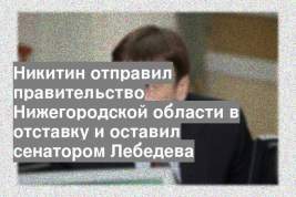 Никитин отправил правительство Нижегородской области в отставку и оставил сенатором Лебедева