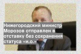 Нижегородский министр Морозов отправлен в отставку без сохранения статуса «и.о.»