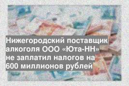 Нижегородский поставщик алкоголя ООО «Юта-НН» не заплатил налогов на 600 миллионов рублей