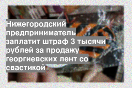Нижегородский предприниматель заплатит штраф 3 тысячи рублей за продажу георгиевских лент со свастикой