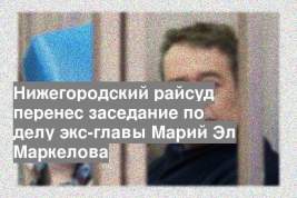 Нижегородский райсуд перенес заседание по делу экс-главы Марий Эл Маркелова