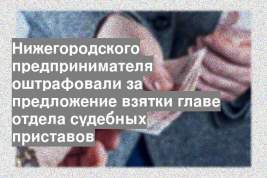 Нижегородского предпринимателя оштрафовали за предложение взятки главе отдела судебных приставов