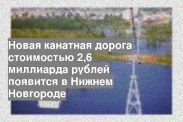 Новая канатная дорога стоимостью 2,6 миллиарда рублей появится в Нижнем Новгороде