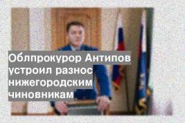 Облпрокурор Антипов устроил разнос нижегородским чиновникам