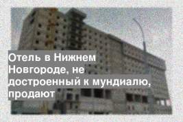 Отель в Нижнем Новгороде, не достроенный к мундиалю, продают