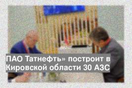 ПАО Татнефть» построит в Кировской области 30 АЗС
