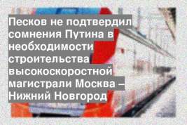 Песков не подтвердил сомнения Путина в необходимости строительства высокоскоростной магистрали Москва – Нижний Новгород