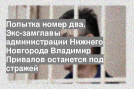 Попытка номер два. Экс-замглавы администрации Нижнего Новгорода Владимир Привалов останется под стражей
