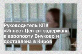 Руководитель КПК «Инвест Центр» задержана в аэропорту Внуково и доставлена в Киров