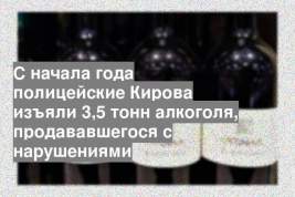 С начала года полицейские Кирова изъяли 3,5 тонн алкоголя, продававшегося с нарушениями