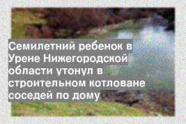 Семилетний ребенок в Урене Нижегородской области утонул в строительном котловане соседей по дому