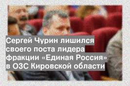 Сергей Чурин лишился своего поста лидера фракции «Единая Россия» в ОЗС Кировской области