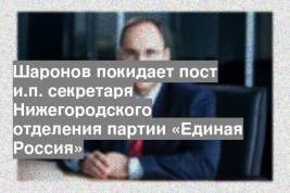 Шаронов покидает пост и.п. секретаря Нижегородского отделения партии «Единая Россия»