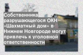 Собственника разрушающегося ОКН «Шахматный дом» в Нижнем Новгороде могут привлечь к уголовной ответственности