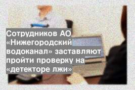 Сотрудников АО «Нижегородский водоканал» заставляют пройти проверку на «детекторе лжи»