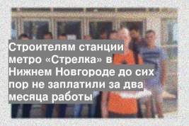 Строителям станции метро «Стрелка» в Нижнем Новгороде до сих пор не заплатили за два месяца работы