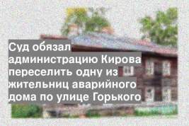 Суд обязал администрацию Кирова переселить одну из жительниц аварийного дома по улице Горького