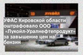 УФАС Кировской области оштрафовало ООО  «Лукойл-Уралнефтепродукт» за завышение цен на бензин