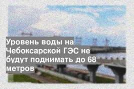 Уровень воды на Чебоксарской ГЭС не будут поднимать до 68 метров
