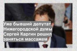 Уже бывший депутат Нижегородской думы Сергей Каргин решил заняться массажем