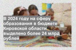 В 2024 году на сферу образования в бюджете Кировской области выделено более 24 млрд рублей