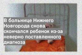 В больнице Нижнего Новгорода снова скончался ребенок из-за неверно поставленного диагноза