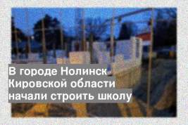В городе Нолинск Кировской области начали строить школу