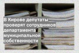 В Кирове депутаты проверят сотрудников департамента муниципальной собственности
