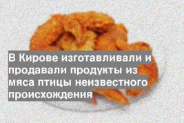 В Кирове изготавливали и продавали продукты из мяса птицы неизвестного происхождения