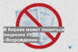 В Кирове может лишиться лицензии УК «Возрождение»
