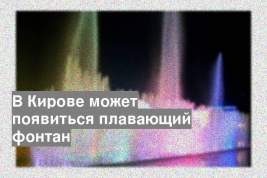 В Кирове может появиться плавающий фонтан