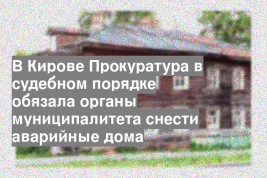В Кирове Прокуратура в судебном порядке обязала органы муниципалитета снести аварийные дома