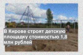 В Кирове строят детскую площадку стоимостью 1,8 млн рублей