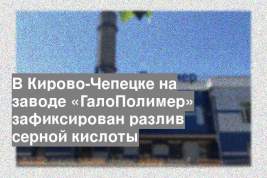 В Кирово-Чепецке на заводе «ГалоПолимер» зафиксирован разлив серной кислоты