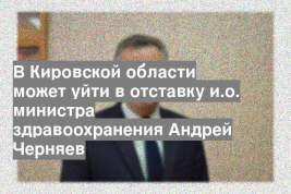 В Кировской области может уйти в отставку и.о. министра здравоохранения Андрей Черняев