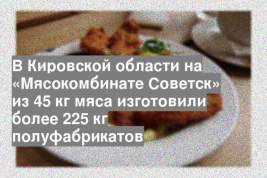 В Кировской области на «Мясокомбинате Советск» из 45 кг мяса изготовили более 225 кг полуфабрикатов