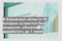 В Кировской области УК, которые останутся без лицензии, обязали доработать до 1 июня