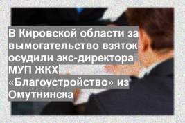 В Кировской области за вымогательство взяток осудили экс-директора МУП ЖКХ «Благоустройство» из Омутнинска