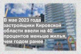 В мае 2023 года застройщики Кировской области ввели на 40 процентов меньше жилья, чем годом ранее
